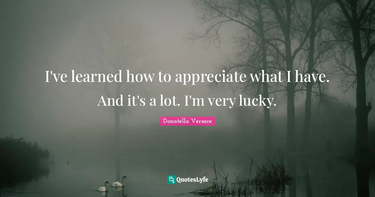 I've learned how to appreciate what I have. And it's a lot. I'm very lucky.