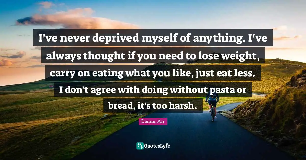 I've never deprived myself of anything. I've always thought if you need to lose weight, carry on eating what you like, just eat less. I don't agree with doing without pasta or bread, it's too harsh.