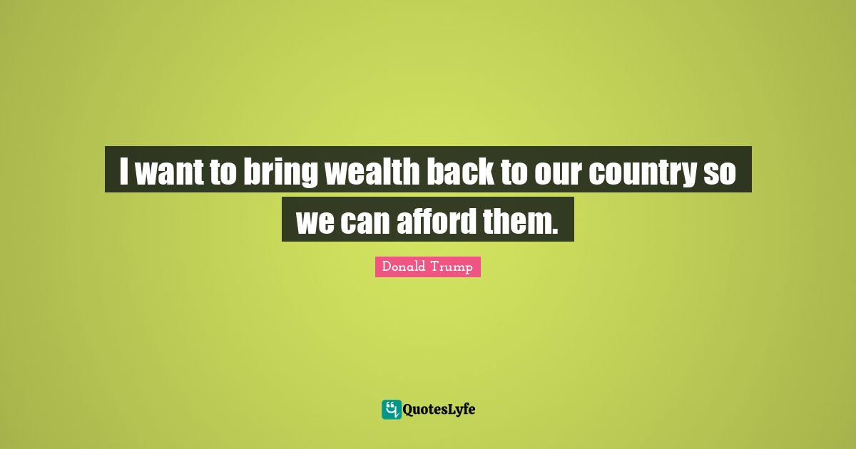 I want to bring wealth back to our country so we can afford them.