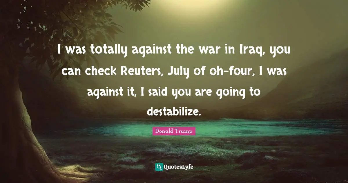 I was totally against the war in Iraq, you can check Reuters, July of oh-four, I was against it, I said you are going to destabilize.