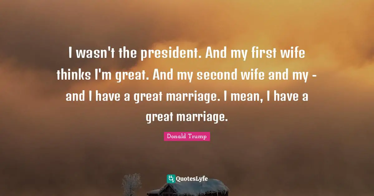 I wasn't the president. And my first wife thinks I'm great. And my second wife and my - and I have a great marriage. I mean, I have a great marriage.