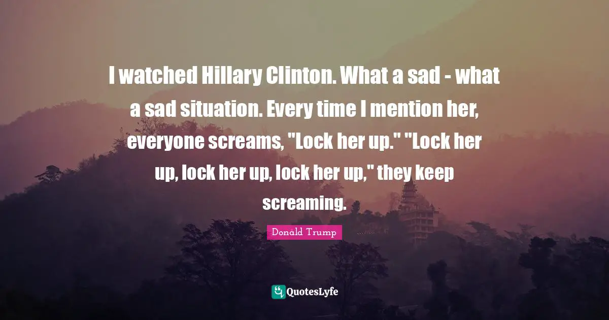 I watched Hillary Clinton. What a sad - what a sad situation. Every time I mention her, everyone screams, "Lock her up." "Lock her up, lock her up, lock her up," they keep screaming.
