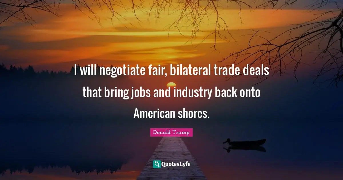 I will negotiate fair, bilateral trade deals that bring jobs and industry back onto American shores.