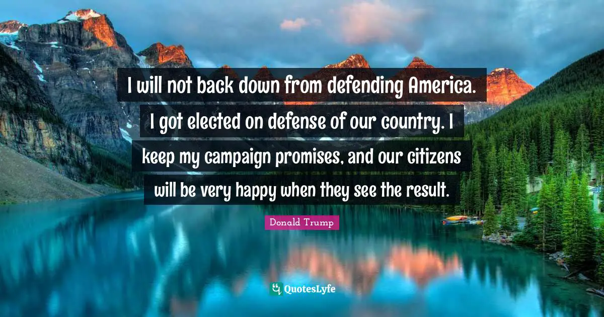 I will not back down from defending America. I got elected on defense of our country. I keep my campaign promises, and our citizens will be very happy when they see the result.