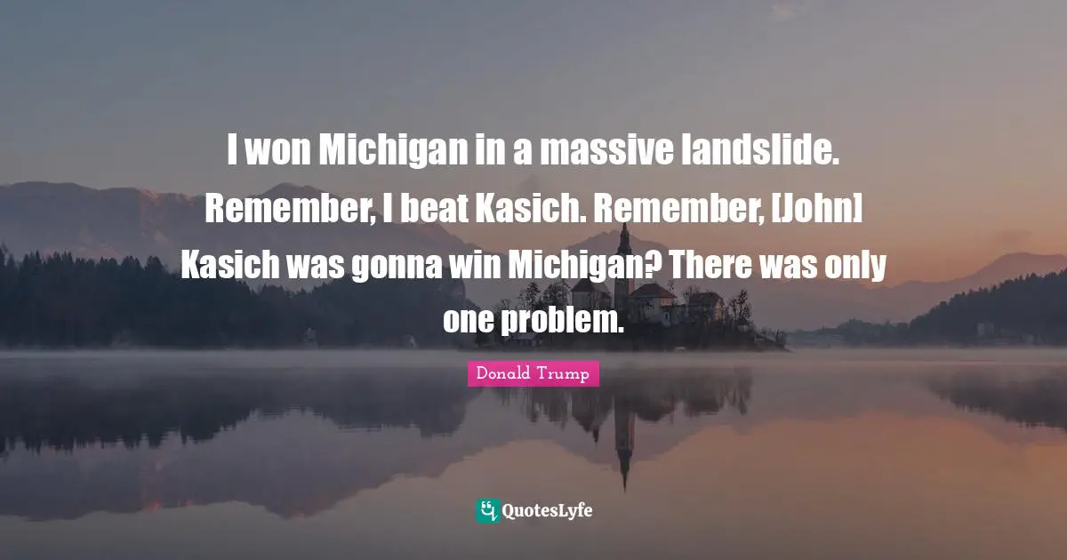 I won Michigan in a massive landslide. Remember, I beat Kasich. Remember, [John] Kasich was gonna win Michigan? There was only one problem.