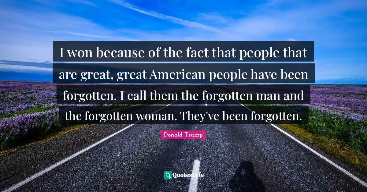 I won because of the fact that people that are great, great American people have been forgotten. I call them the forgotten man and the forgotten woman. They've been forgotten.