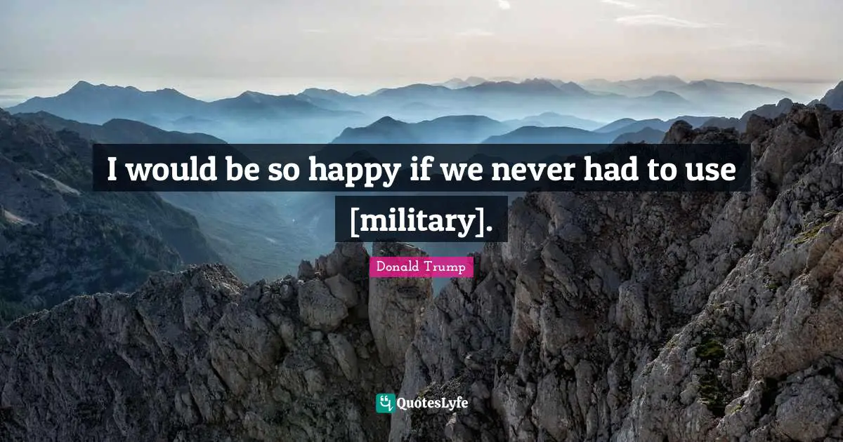 I would be so happy if we never had to use [military].