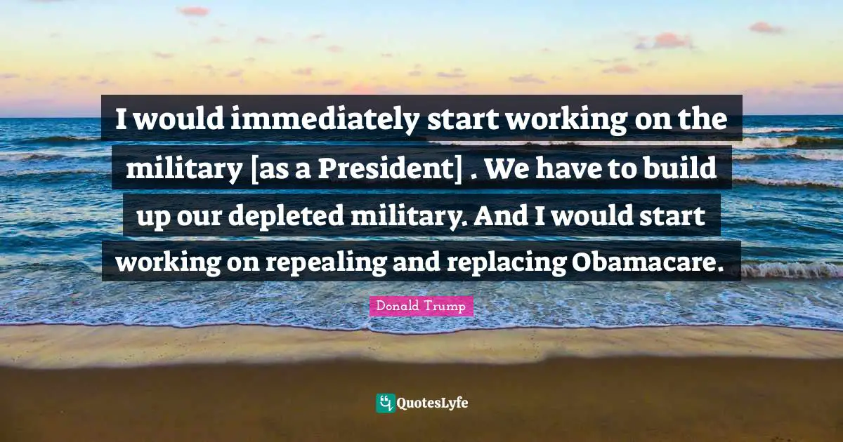 I would immediately start working on the military [as a President] . We have to build up our depleted military. And I would start working on repealing and replacing Obamacare.