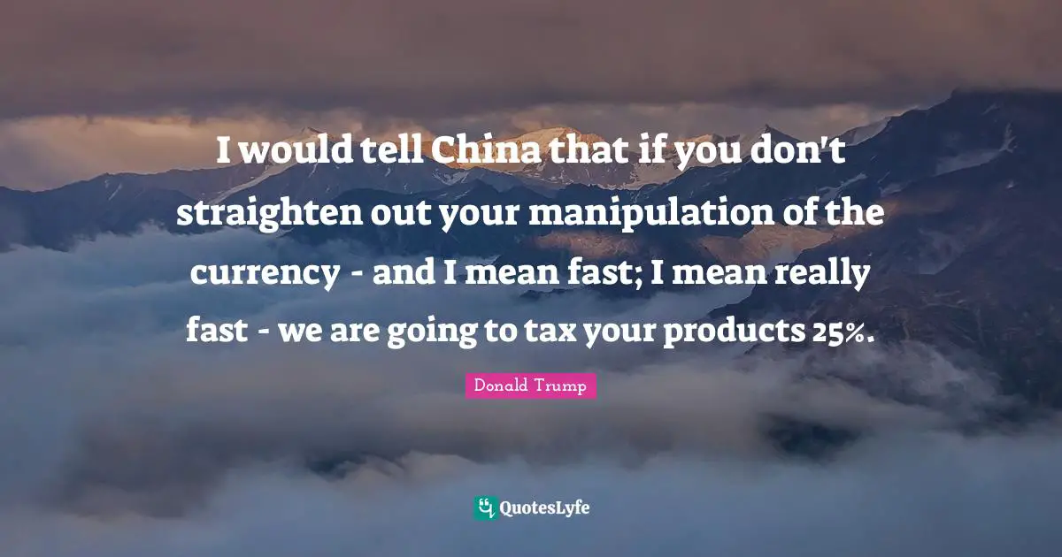 I would tell China that if you don't straighten out your manipulation of the currency - and I mean fast; I mean really fast - we are going to tax your products 25%.