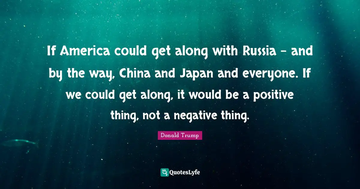 If America could get along with Russia - and by the way, China and Japan and everyone. If we could get along, it would be a positive thing, not a negative thing.
