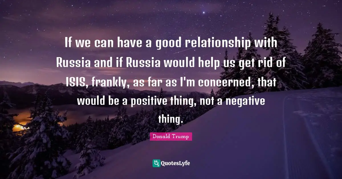 If we can have a good relationship with Russia and if Russia would help us get rid of ISIS, frankly, as far as I'm concerned, that would be a positive thing, not a negative thing.