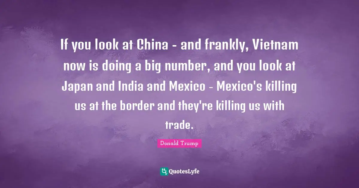If you look at China - and frankly, Vietnam now is doing a big number, and you look at Japan and India and Mexico - Mexico's killing us at the border and they're killing us with trade.