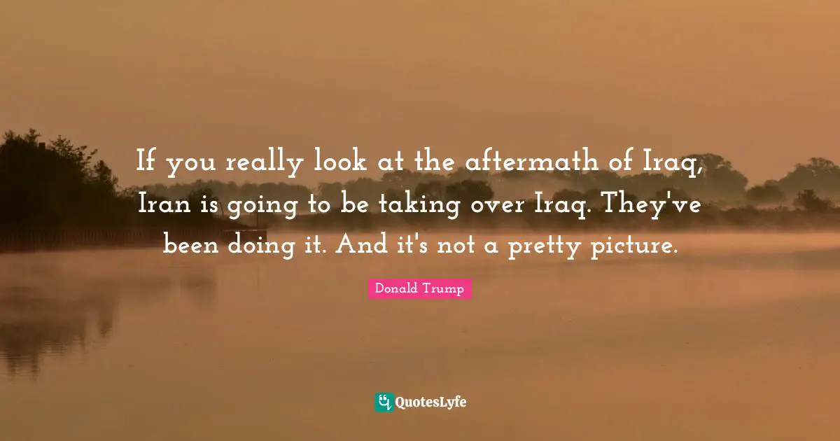 If you really look at the aftermath of Iraq, Iran is going to be taking over Iraq. They've been doing it. And it's not a pretty picture.
