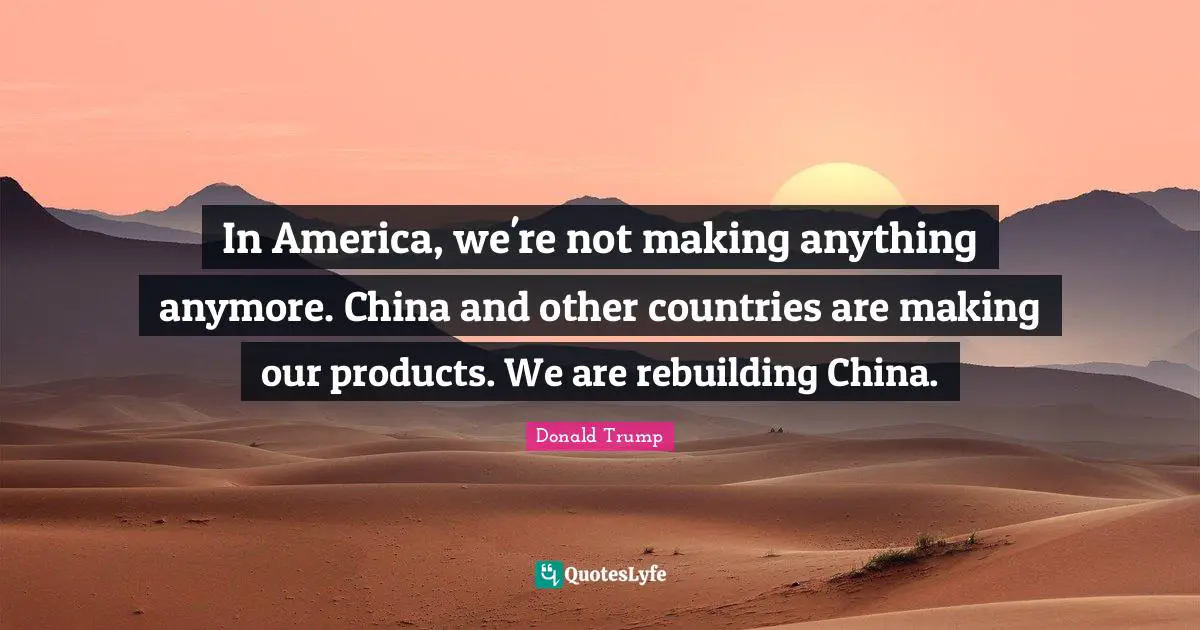 In America, we're not making anything anymore. China and other countries are making our products. We are rebuilding China.