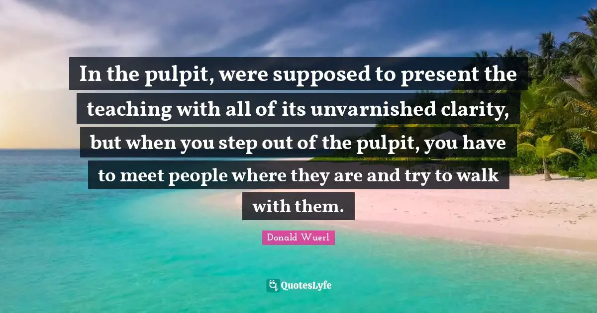 In the pulpit, were supposed to present the teaching with all of its unvarnished clarity, but when you step out of the pulpit, you have to meet people where they are and try to walk with them.