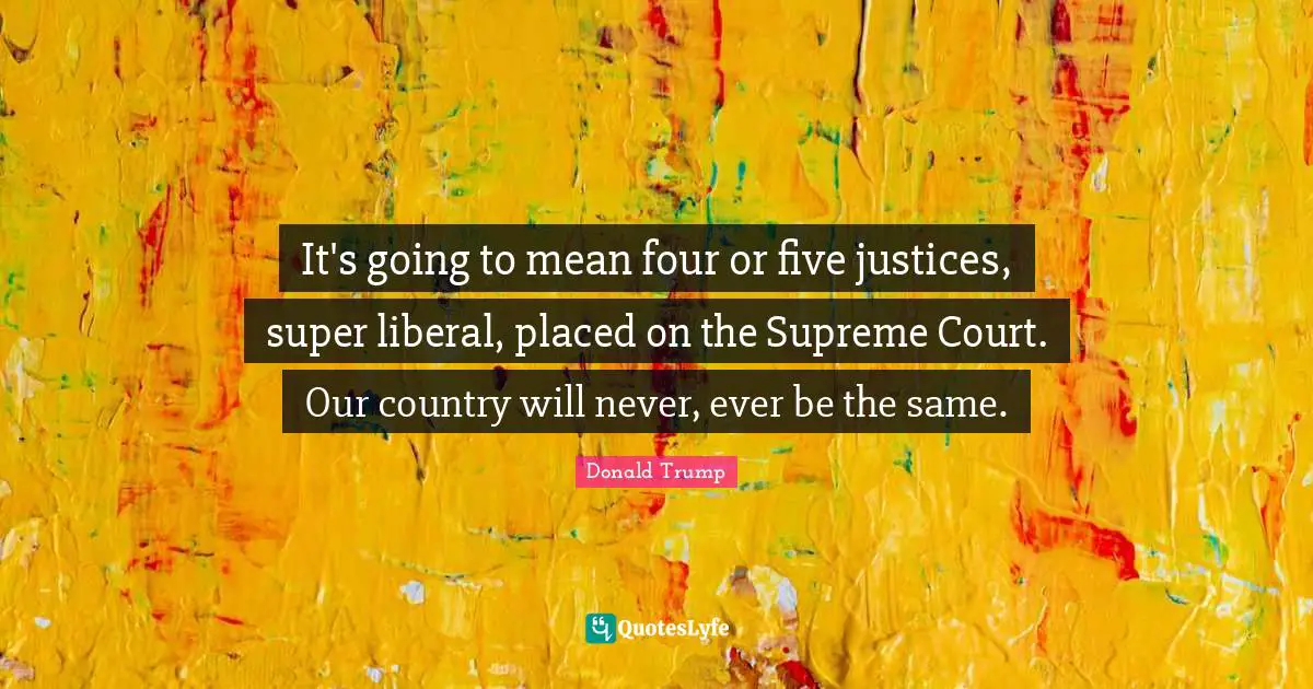 It's going to mean four or five justices, super liberal, placed on the Supreme Court. Our country will never, ever be the same.
