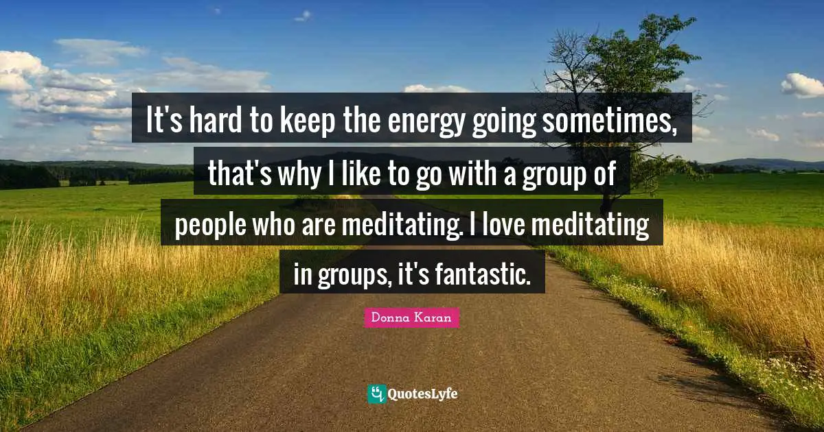 It's hard to keep the energy going sometimes, that's why I like to go with a group of people who are meditating. I love meditating in groups, it's fantastic.