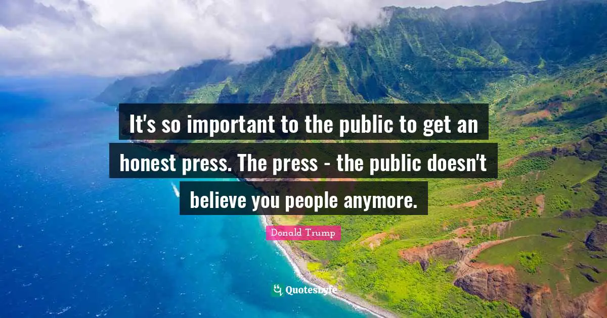 It's so important to the public to get an honest press. The press - the public doesn't believe you people anymore.