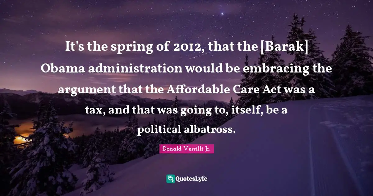 Donald Verrilli Jr. Quotes: "It's the spring of 2012, that the [Barak] Obama administration would be embracing the argument that the Affordable Care Act was a tax, and that was going to, itself, be a political albatross."