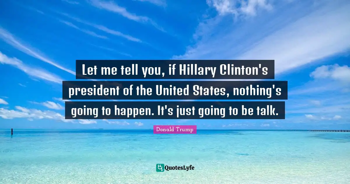 Let me tell you, if Hillary Clinton's president of the United States, nothing's going to happen. It's just going to be talk.