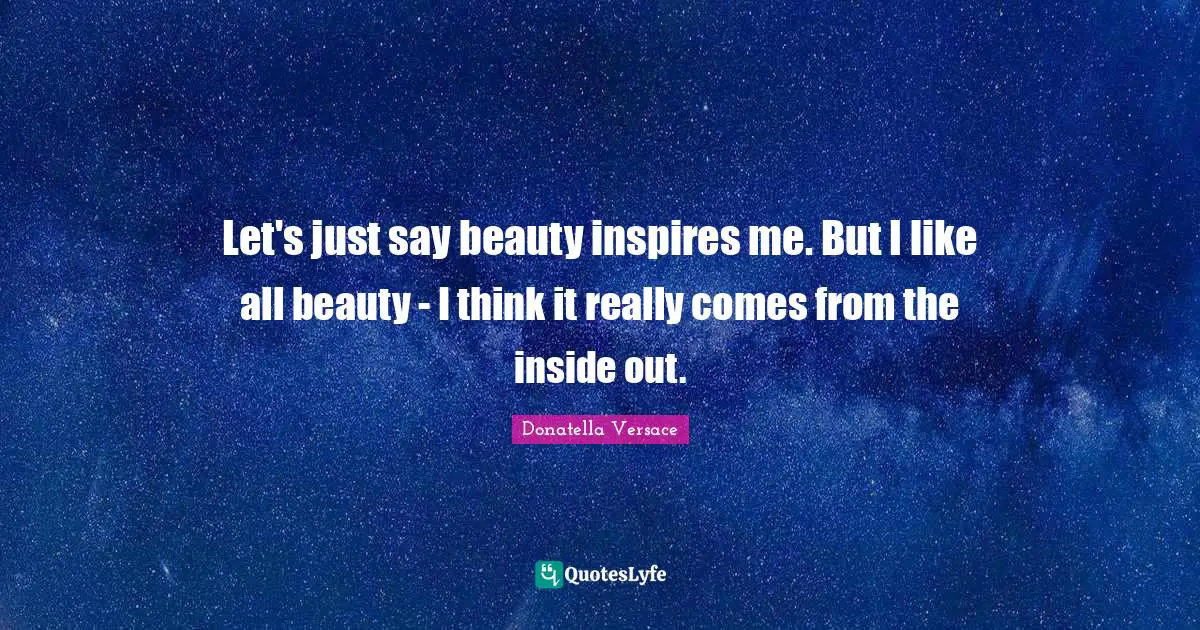 Let's just say beauty inspires me. But I like all beauty - I think it really comes from the inside out.