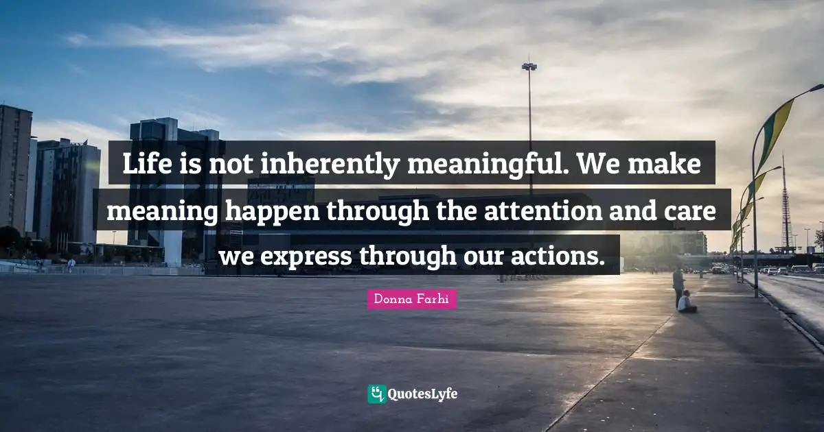 Donna Farhi Quotes: "Life is not inherently meaningful. We make meaning happen through the attention and care we express through our actions."