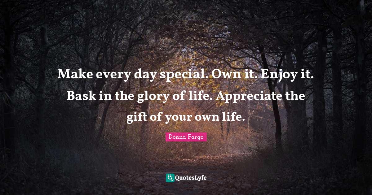 Make every day special. Own it. Enjoy it. Bask in the glory of life. A