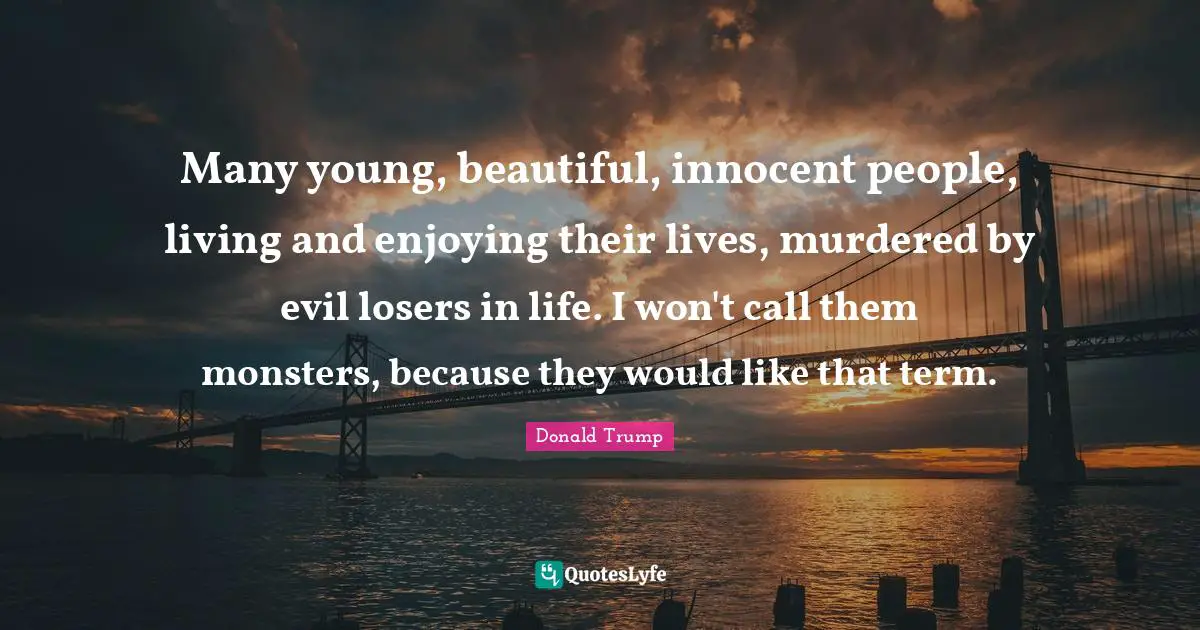 Many young, beautiful, innocent people, living and enjoying their lives, murdered by evil losers in life. I won't call them monsters, because they would like that term.