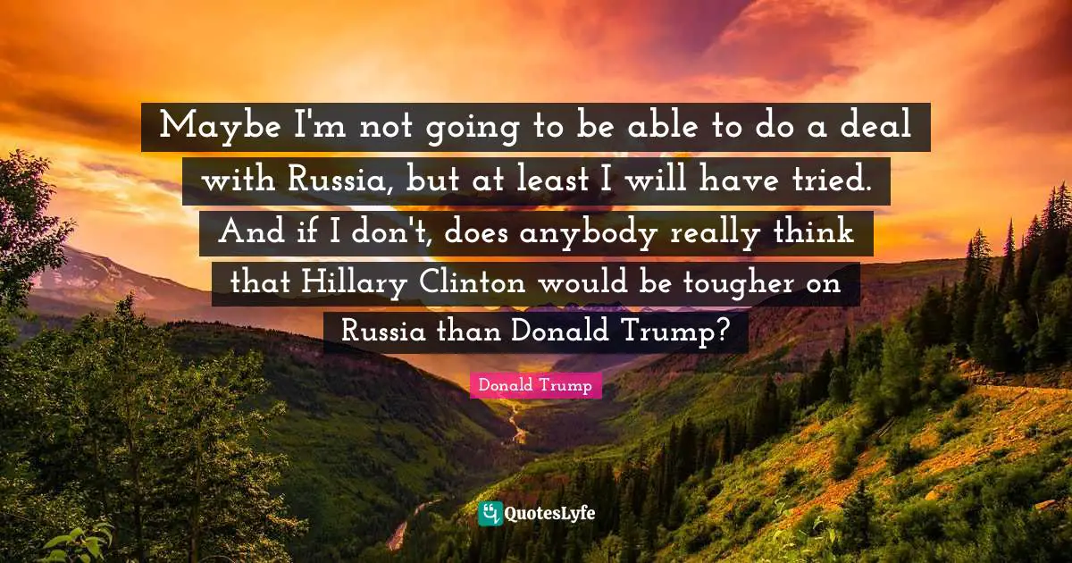 Maybe I'm not going to be able to do a deal with Russia, but at least I will have tried. And if I don't, does anybody really think that Hillary Clinton would be tougher on Russia than Donald Trump?