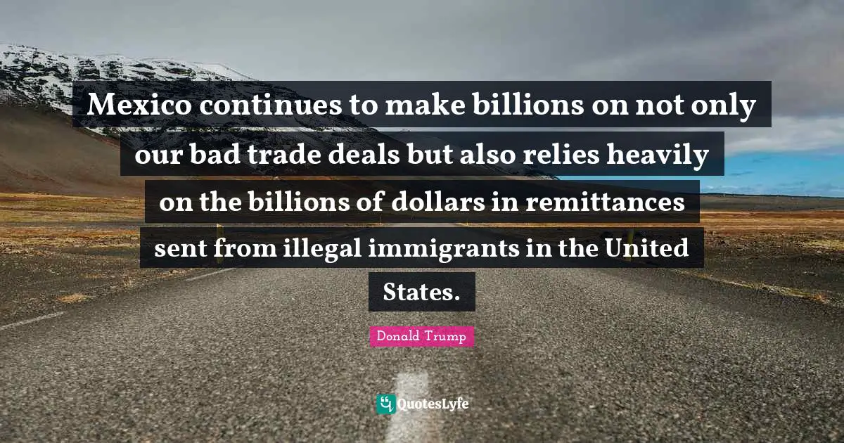 Mexico continues to make billions on not only our bad trade deals but also relies heavily on the billions of dollars in remittances sent from illegal immigrants in the United States.