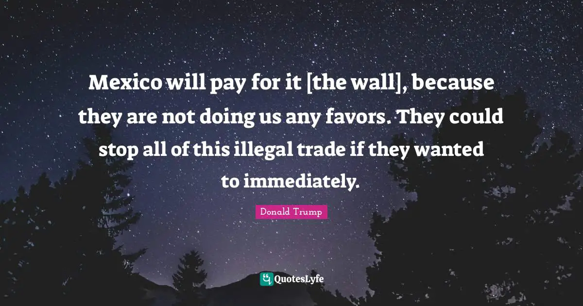 Mexico will pay for it [the wall], because they are not doing us any favors. They could stop all of this illegal trade if they wanted to immediately.