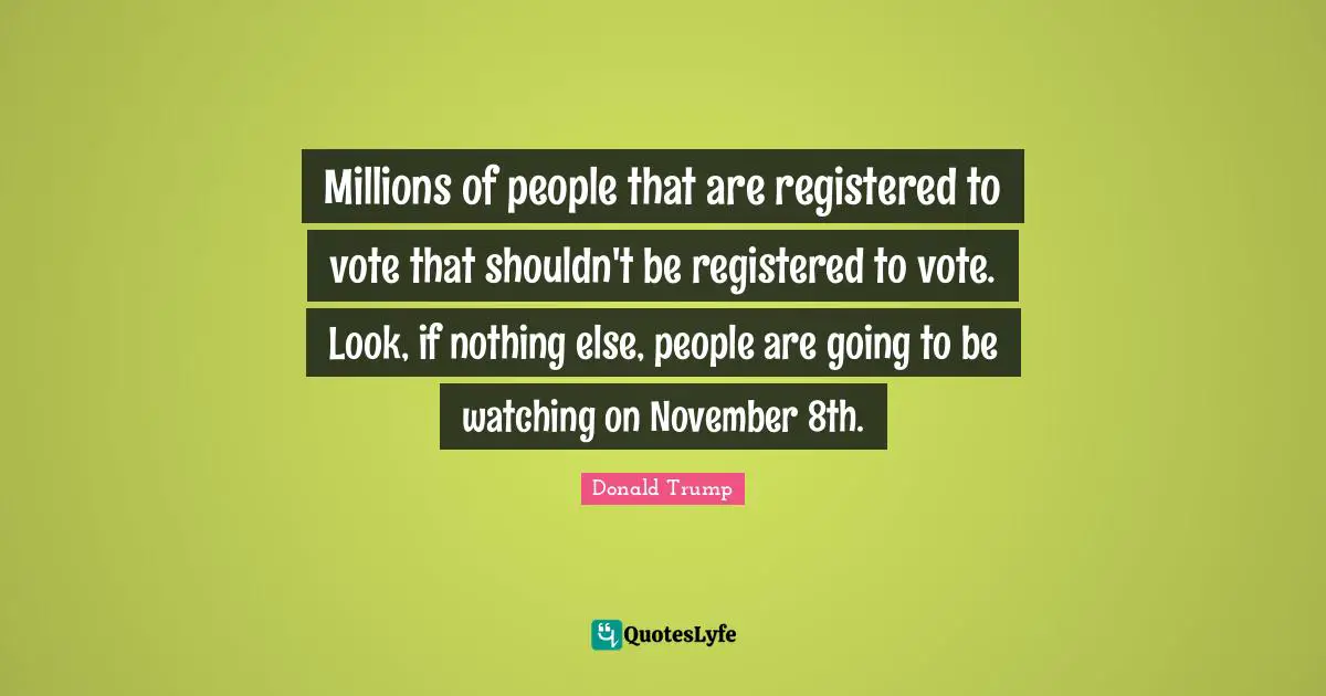 Millions of people that are registered to vote that shouldn't be registered to vote. Look, if nothing else, people are going to be watching on November 8th.
