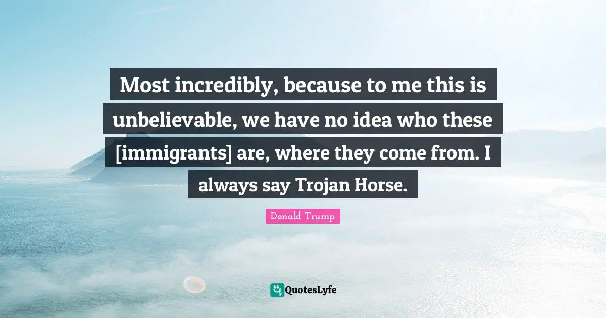 Most incredibly, because to me this is unbelievable, we have no idea who these [immigrants] are, where they come from. I always say Trojan Horse.