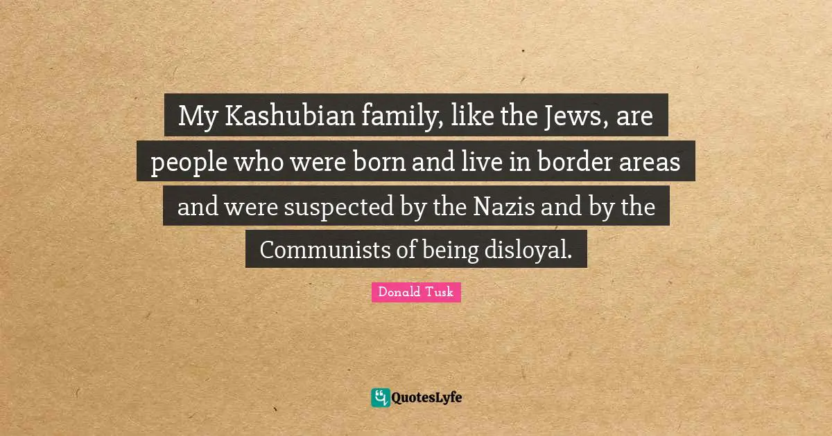 My Kashubian family, like the Jews, are people who were born and live in border areas and were suspected by the Nazis and by the Communists of being disloyal.