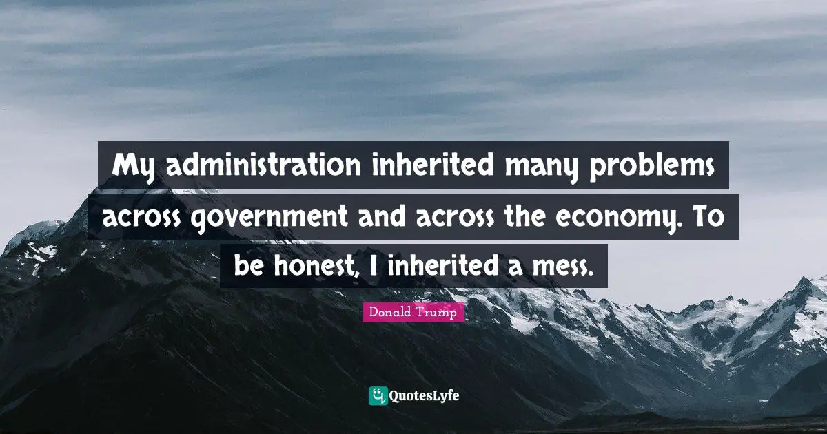 My administration inherited many problems across government and across the economy. To be honest, I inherited a mess.
