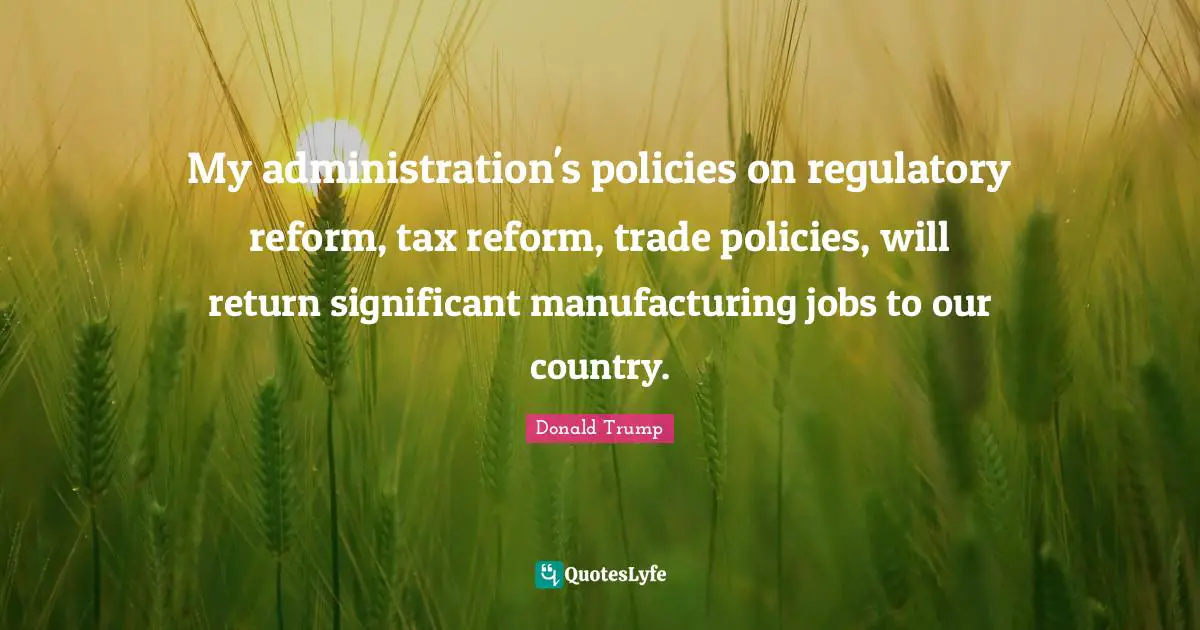 My administration's policies on regulatory reform, tax reform, trade policies, will return significant manufacturing jobs to our country.