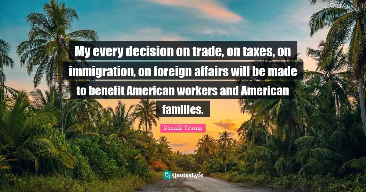Foreign Affairs Quotes: "My every decision on trade, on taxes, on immigration, on foreign affairs will be made to benefit American workers and American families."