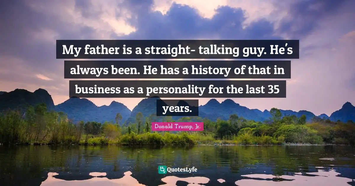 My father is a straight- talking guy. He's always been. He has a history of that in business as a personality for the last 35 years.