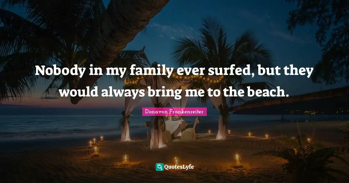 Nobody in my family ever surfed, but they would always bring me to the beach.