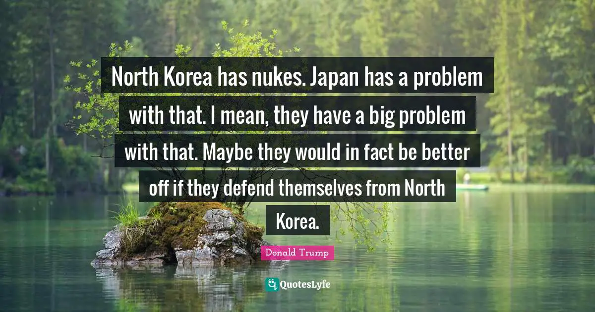 North Korea has nukes. Japan has a problem with that. I mean, they have a big problem with that. Maybe they would in fact be better off if they defend themselves from North Korea.