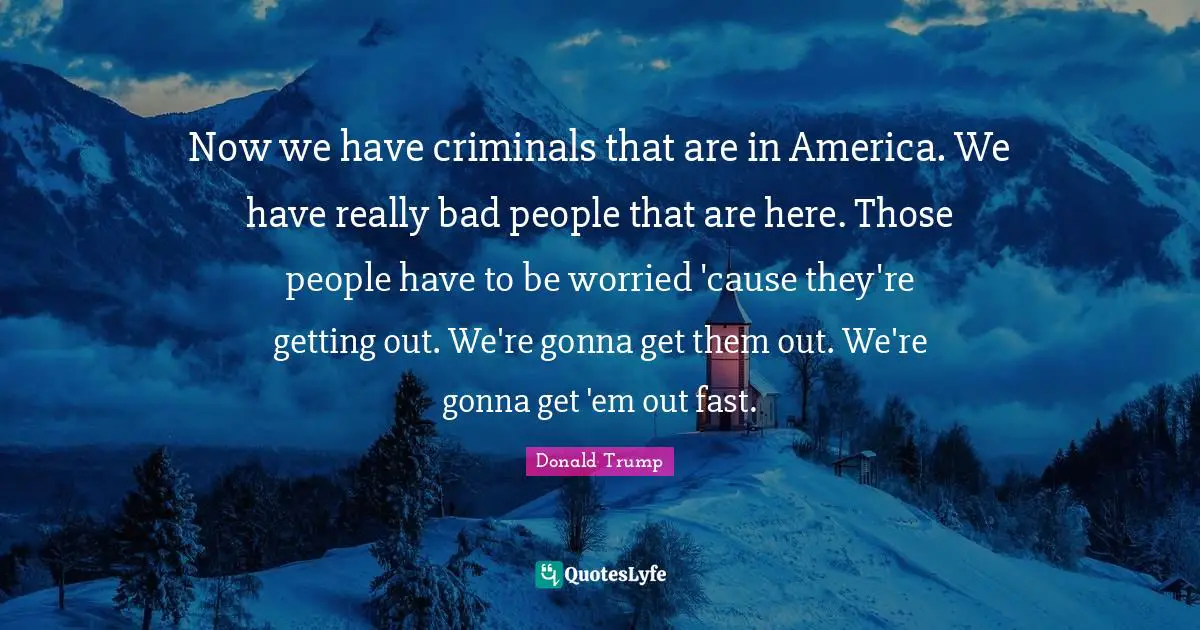 Now we have criminals that are in America. We have really bad people that are here. Those people have to be worried 'cause they're getting out. We're gonna get them out. We're gonna get 'em out fast.