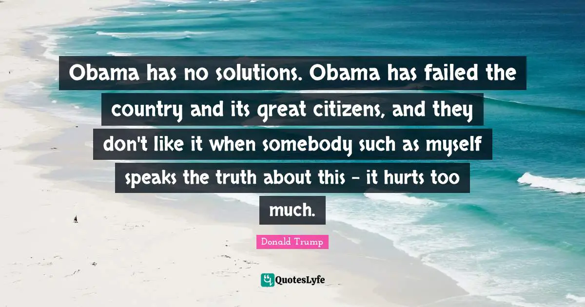 Obama has no solutions. Obama has failed the country and its great citizens, and they don't like it when somebody such as myself speaks the truth about this - it hurts too much.
