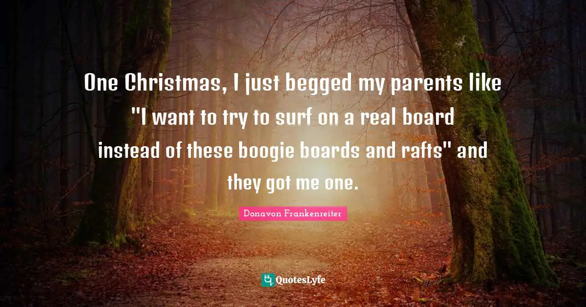 One Christmas, I just begged my parents like "I want to try to surf on a real board instead of these boogie boards and rafts" and they got me one.