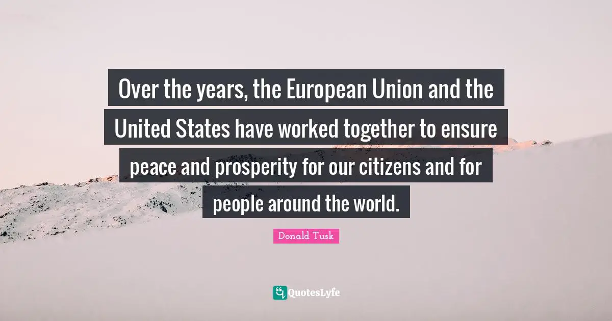 European Union Quotes: "Over the years, the European Union and the United States have worked together to ensure peace and prosperity for our citizens and for people around the world."