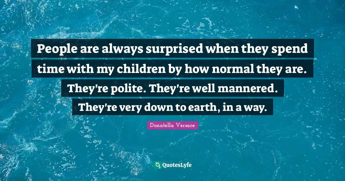People are always surprised when they spend time with my children by how normal they are. They're polite. They're well mannered. They're very down to earth, in a way.