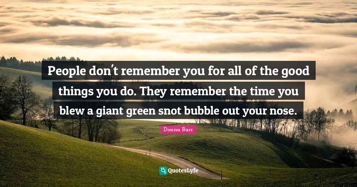 People don't remember you for all of the good things you do. They remember the time you blew a giant green snot bubble out your nose.