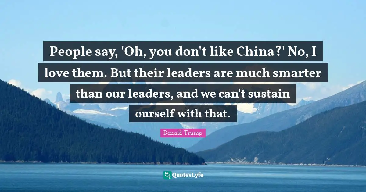People say, 'Oh, you don't like China?' No, I love them. But their leaders are much smarter than our leaders, and we can't sustain ourself with that.