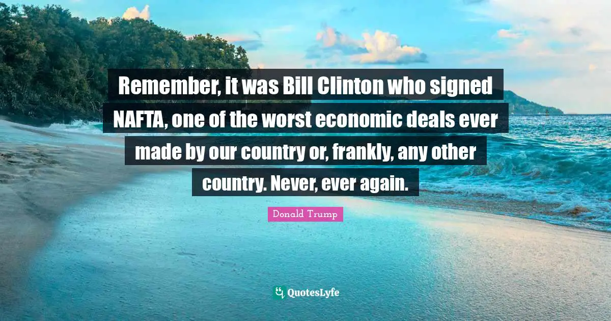 Remember, it was Bill Clinton who signed NAFTA, one of the worst economic deals ever made by our country or, frankly, any other country. Never, ever again.