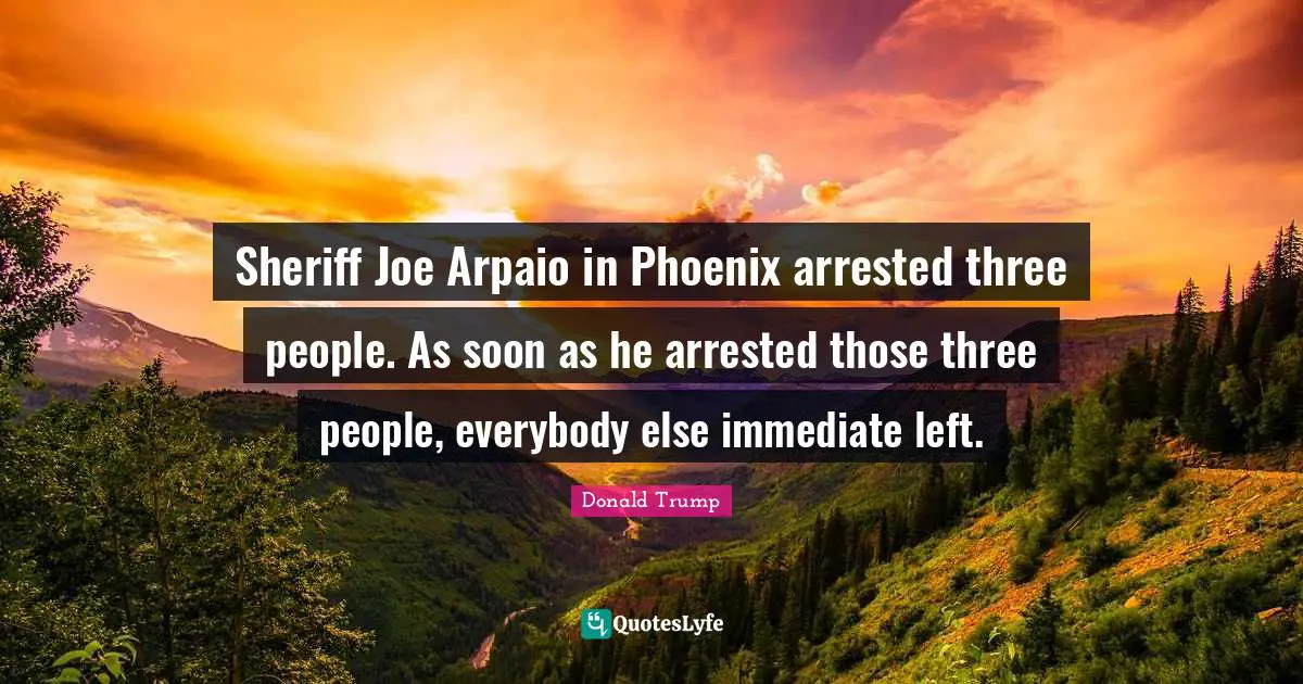 Sheriff Joe Arpaio in Phoenix arrested three people. As soon as he arrested those three people, everybody else immediate left.