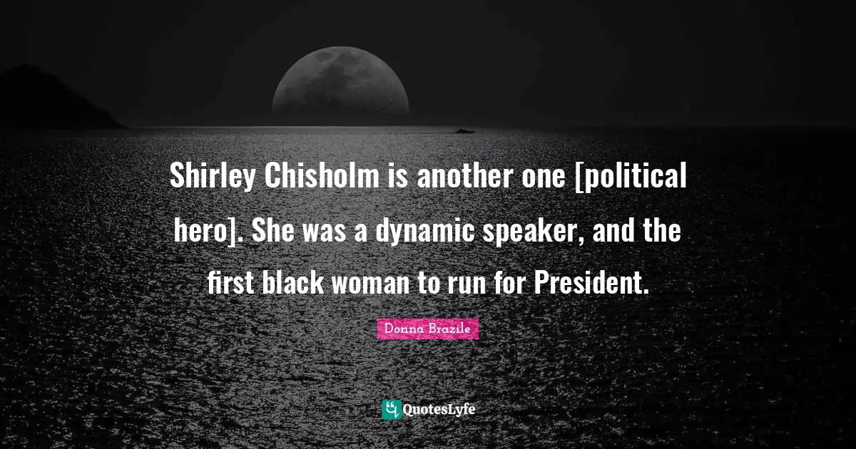 Shirley Chisholm is another one [political hero]. She was a dynamic speaker, and the first black woman to run for President.